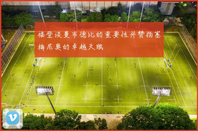 福登谈曼市德比的重要性并赞扬塞梅尼奥的卓越天赋