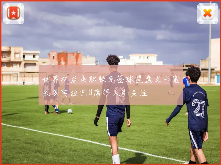 世界杯后美职联免签球星盘点卡塞米罗阿拉巴B席等人引关注