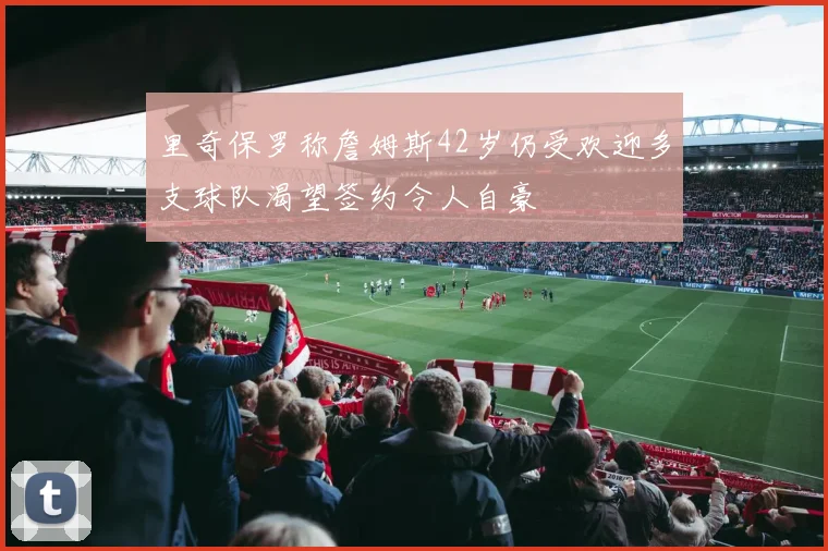 里奇保罗称詹姆斯42岁仍受欢迎多支球队渴望签约令人自豪