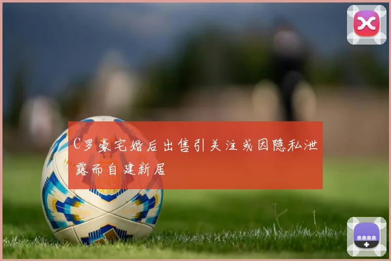 C罗豪宅婚后出售引关注或因隐私泄露而自建新居