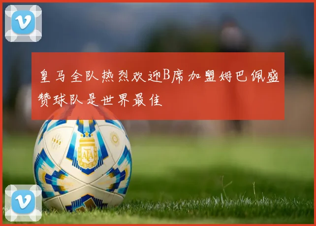 皇马全队热烈欢迎B席加盟姆巴佩盛赞球队是世界最佳