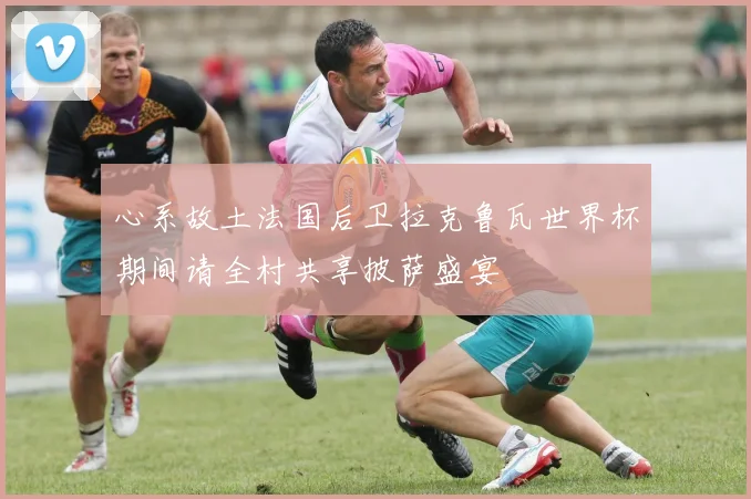 心系故土法国后卫拉克鲁瓦世界杯期间请全村共享披萨盛宴
