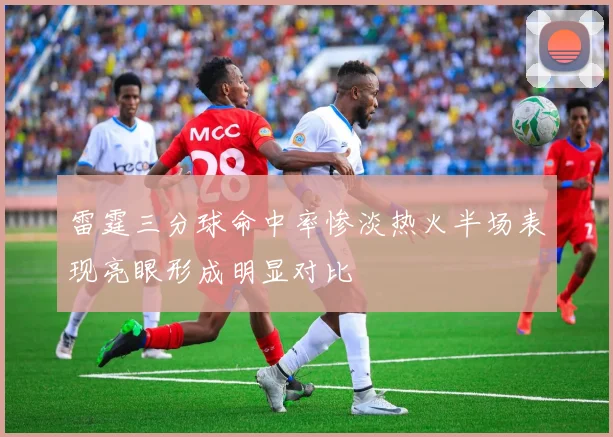 雷霆三分球命中率惨淡热火半场表现亮眼形成明显对比