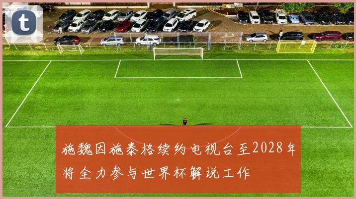 施魏因施泰格续约电视台至2028年将全力参与世界杯解说工作