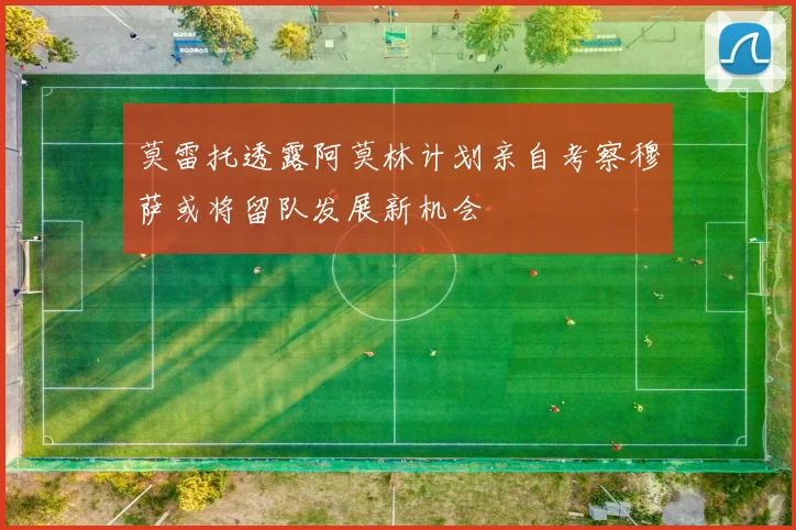 莫雷托透露阿莫林计划亲自考察穆萨或将留队发展新机会