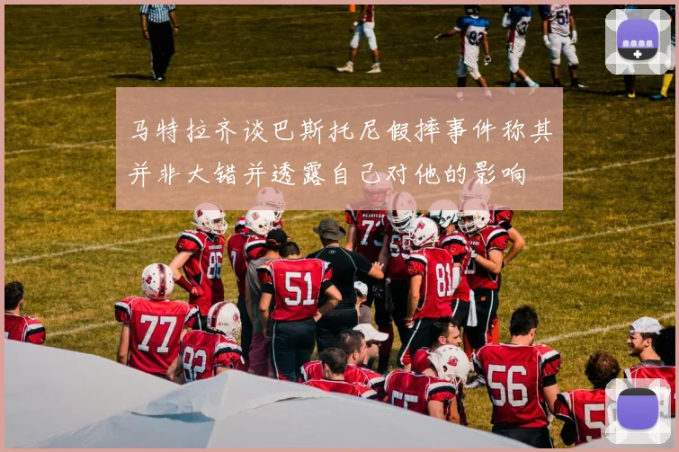 马特拉齐谈巴斯托尼假摔事件称其并非大错并透露自己对他的影响