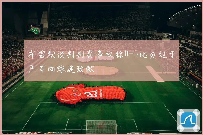 布雷默谈判判罚争议称0-3比分过于严苛向球迷致歉