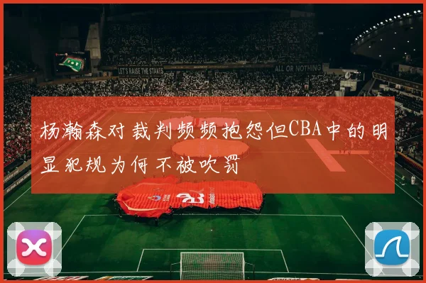 杨瀚森对裁判频频抱怨但CBA中的明显犯规为何不被吹罚