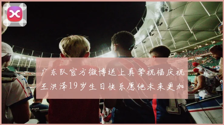 广东队官方微博送上真挚祝福庆祝王洪泽19岁生日快乐愿他未来更加辉煌