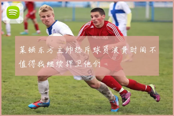 莱顿东方主帅怒斥球员浪费时间不值得我继续捍卫他们
