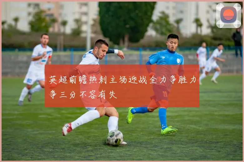 英超前瞻热刺主场迎战全力争胜力争三分不容有失