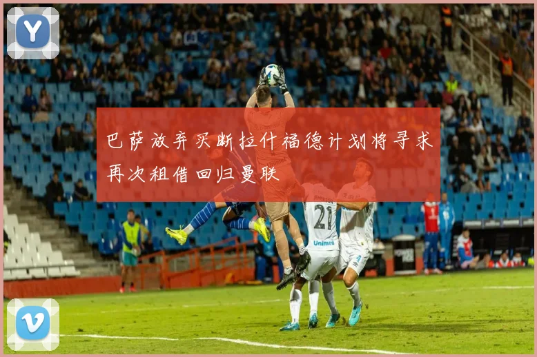 巴萨放弃买断拉什福德计划将寻求再次租借回归曼联