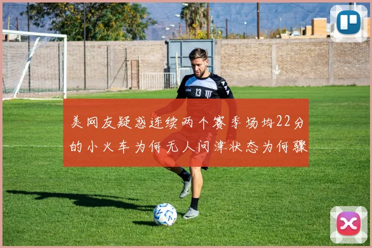 美网友疑惑连续两个赛季场均22分的小火车为何无人问津状态为何骤降