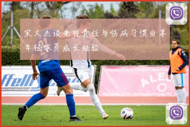 宋文杰谈老将责任与伤病习惯分享年轻球员成长经验