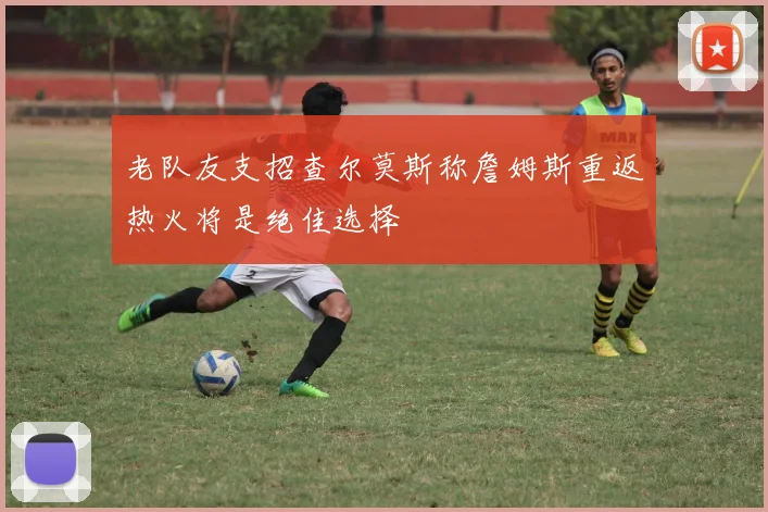 老队友支招查尔莫斯称詹姆斯重返热火将是绝佳选择