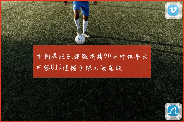 中国犀旺队顽强拼搏90分钟绝平大巴黎U19遗憾点球大战落败