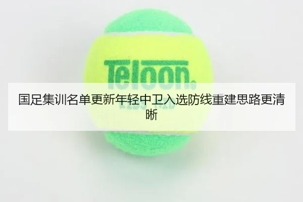 国足集训名单更新年轻中卫入选防线重建思路更清晰